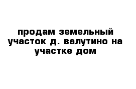 продам земельный участок д. валутино на участке дом